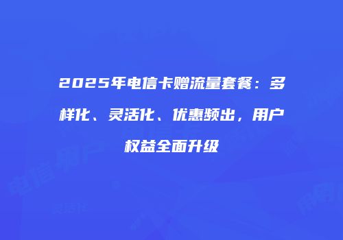 2025年电信卡赠流量套餐：多样化、灵活化、优惠频出，用户权益全面升级