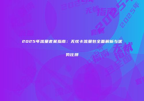 2025年流量套餐指南：无忧卡流量包全面解析与优势比拼