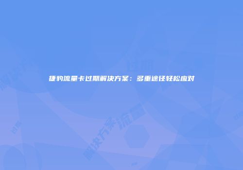 捷豹流量卡过期解决方案:多重途径轻松应对