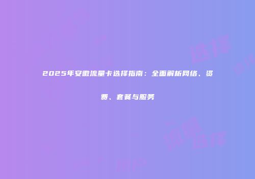 2025年安徽流量卡选择指南：全面解析网络、资费、套餐与服务