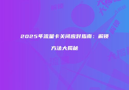 2025年流量卡关闭应对指南：解锁方法大揭秘