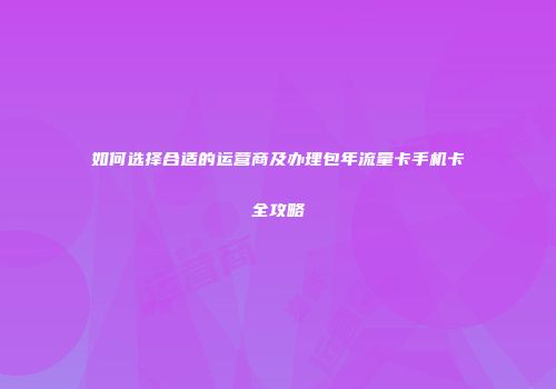 如何选择合适的运营商及办理包年流量卡手机卡全攻略