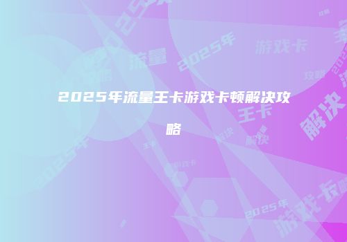 2025年流量王卡游戏卡顿解决攻略