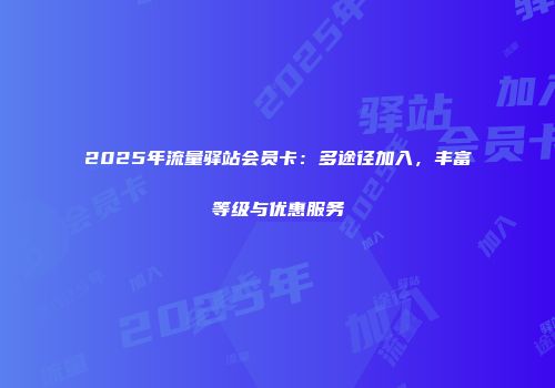 2025年流量驿站会员卡：多途径加入，丰富等级与优惠服务