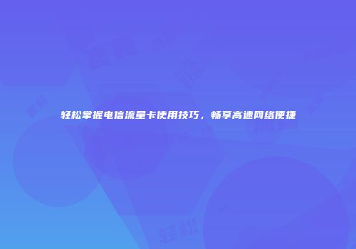 轻松掌握电信流量卡使用技巧,畅享高速网络便捷