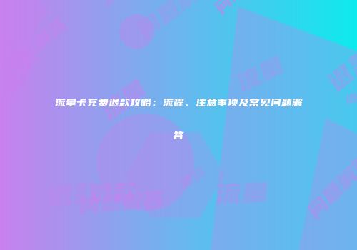 流量卡充费退款攻略：流程、注意事项及常见问题解答