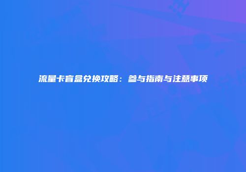 流量卡盲盒兑换攻略：参与指南与注意事项