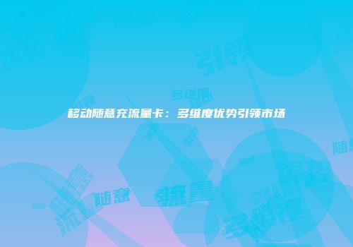 移动随意充流量卡：多维度优势引领市场