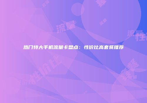 热门特大手机流量卡盘点：性价比高套餐推荐