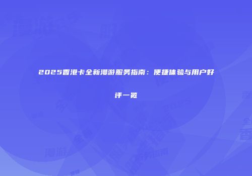 2025香港卡全新漫游服务指南：便捷体验与用户好评一览