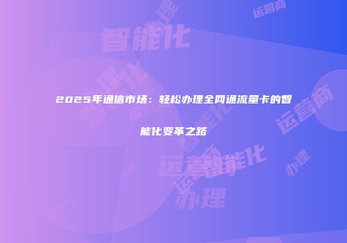 2025年通信市场:轻松办理全网通流量卡的智能化变革之路