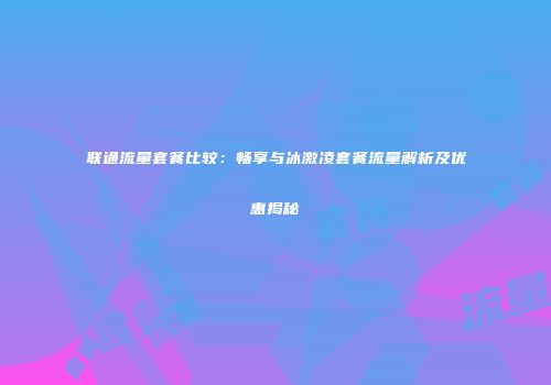 联通流量套餐比较:畅享与冰激凌套餐流量解析及优惠揭秘