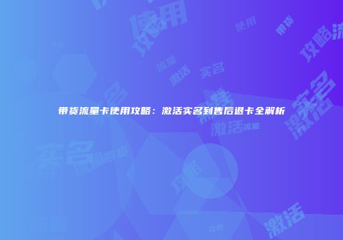 带货流量卡使用攻略：激活实名到售后退卡全解析