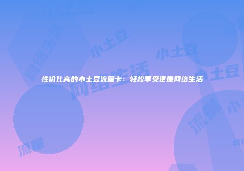 性价比高的小土豆流量卡:轻松享受便捷网络生活