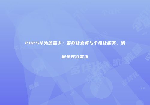 2025华为流量卡:多样化套餐与个性化服务,满足全方位需求