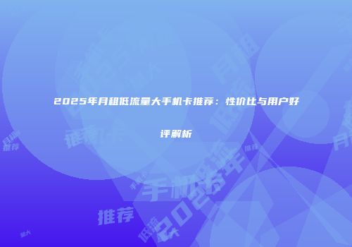 2025年月租低流量大手机卡推荐：性价比与用户好评解析