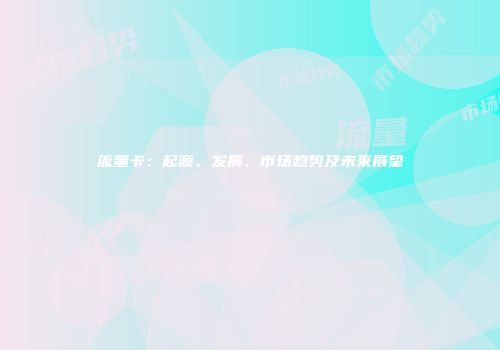 流量卡：起源、发展、市场趋势及未来展望