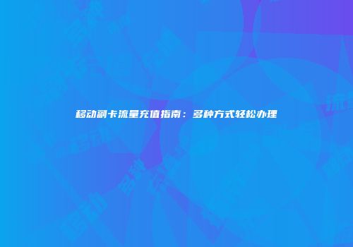 移动副卡流量充值指南：多种方式轻松办理