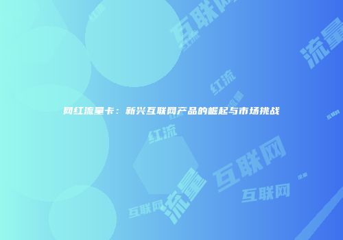 网红流量卡:新兴互联网产品的崛起与市场挑战