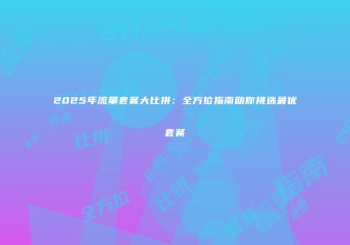2025年流量套餐大比拼：全方位指南助你挑选最优套餐
