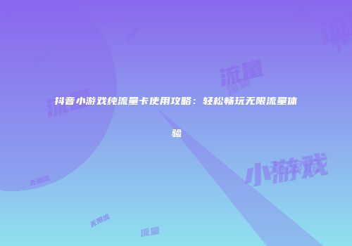 抖音小游戏纯流量卡使用攻略：轻松畅玩无限流量体验