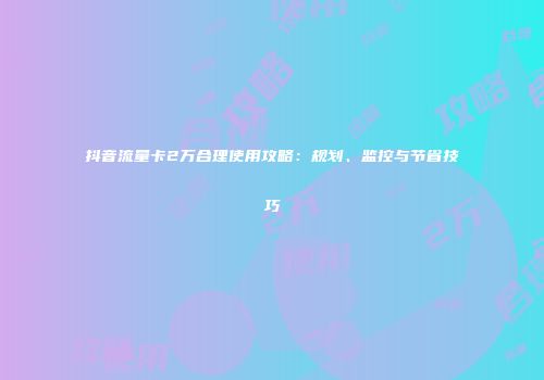 抖音流量卡2万合理使用攻略：规划、监控与节省技巧