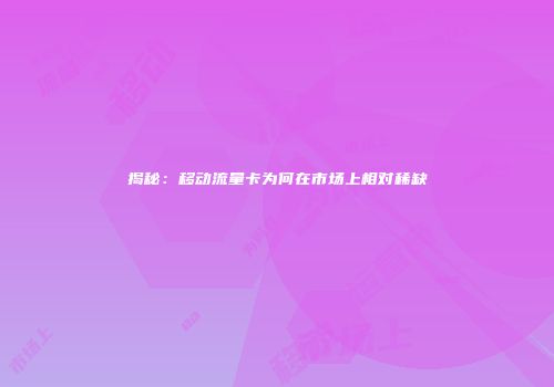 揭秘：移动流量卡为何在市场上相对稀缺