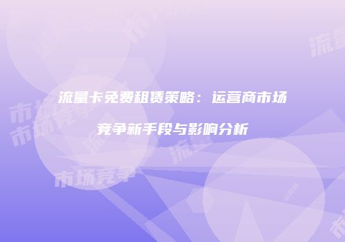流量卡免费租赁策略：运营商市场竞争新手段与影响分析