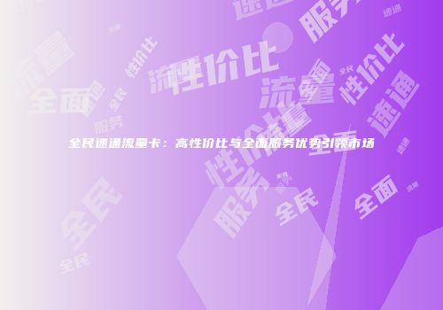 全民速通流量卡:高性价比与全面服务优势引领市场