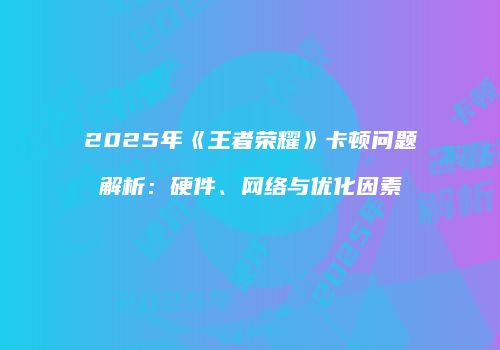 2025年《王者荣耀》卡顿问题解析：硬件、网络与优化因素