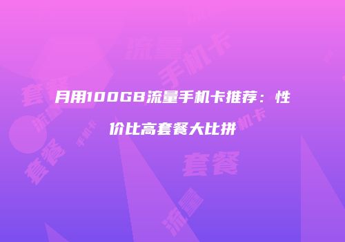 月用100GB流量手机卡推荐：性价比高套餐大比拼