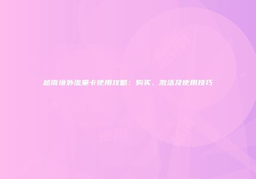 越南境外流量卡使用攻略:购买、激活及使用技巧