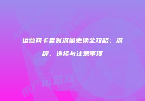 运营商卡套餐流量更换全攻略：流程、选择与注意事项