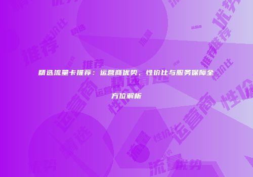 精选流量卡推荐：运营商优势、性价比与服务保障全方位解析