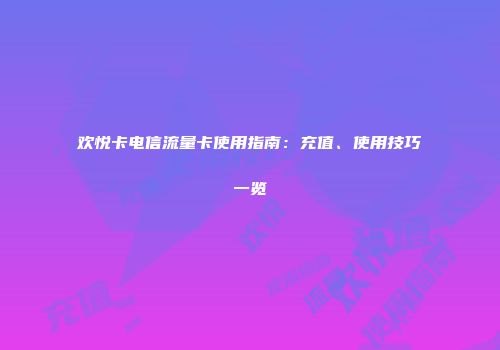欢悦卡电信流量卡使用指南：充值、使用技巧一览