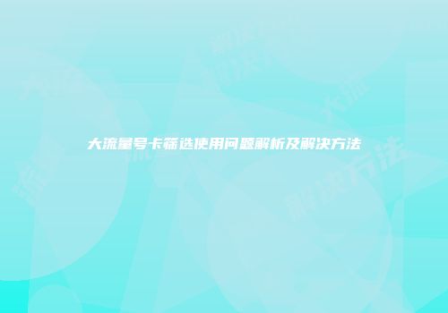 大流量号卡筛选使用问题解析及解决方法