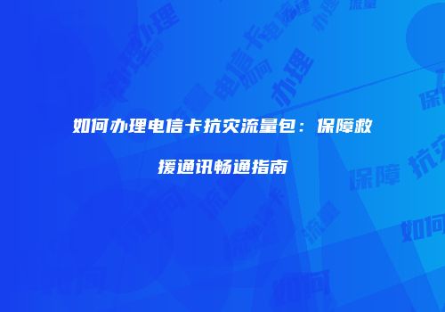 如何办理电信卡抗灾流量包：保障救援通讯畅通指南