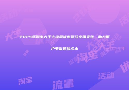 2025年淘宝大王卡流量优惠活动全面来袭,助力用户节省通信成本