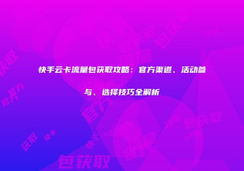 快手云卡流量包获取攻略:官方渠道、活动参与、选择技巧全解析