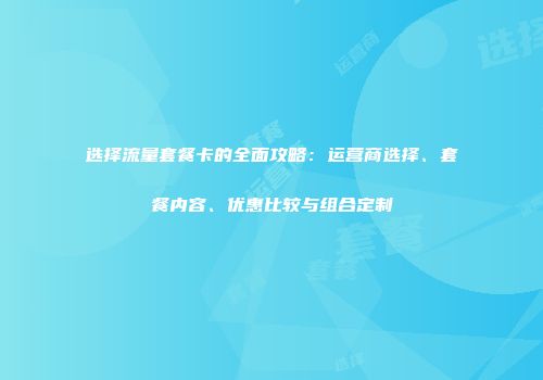 选择流量套餐卡的全面攻略：运营商选择、套餐内容、优惠比较与组合定制