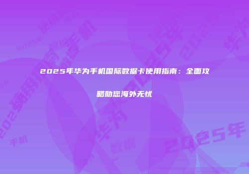 2025年华为手机国际数据卡使用指南：全面攻略助您海外无忧