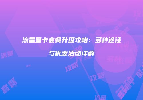 流量星卡套餐升级攻略：多种途径与优惠活动详解