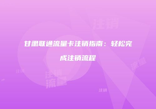 甘肃联通流量卡注销指南：轻松完成注销流程