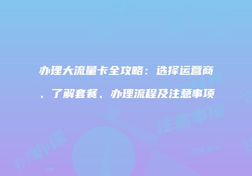 办理大流量卡全攻略：选择运营商、了解套餐、办理流程及注意事项