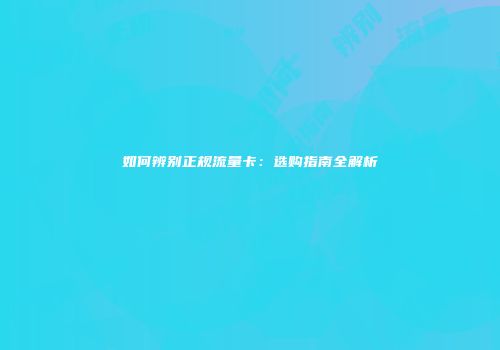 如何辨别正规流量卡:选购指南全解析