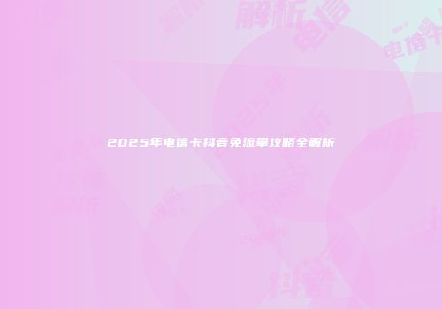 2025年电信卡抖音免流量攻略全解析