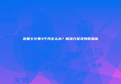 流量卡欠费3个月怎么办?解决方案及预防措施