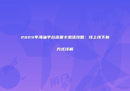 2025年海油平台流量卡激活攻略：线上线下新方式详解