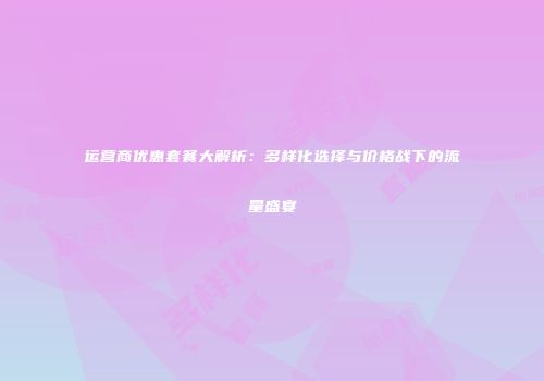 运营商优惠套餐大解析：多样化选择与价格战下的流量盛宴