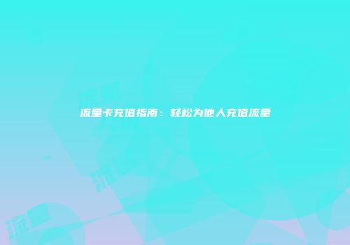 流量卡充值指南：轻松为他人充值流量